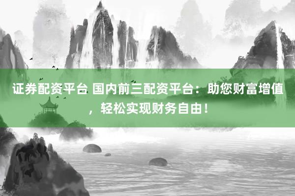证券配资平台 国内前三配资平台：助您财富增值，轻松实现财务自由！