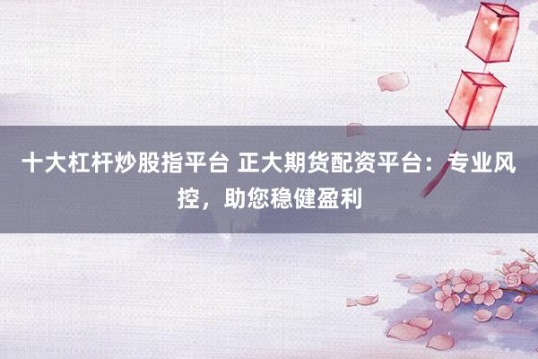 十大杠杆炒股指平台 正大期货配资平台：专业风控，助您稳健盈利