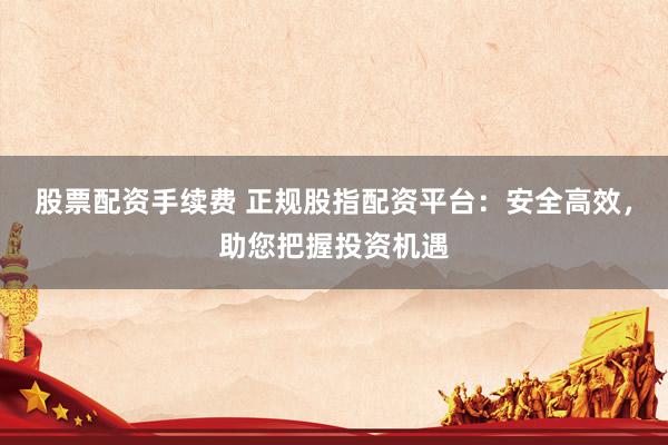 股票配资手续费 正规股指配资平台：安全高效，助您把握投资机遇