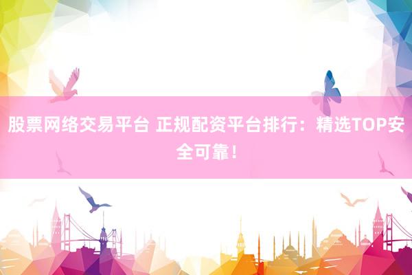 股票网络交易平台 正规配资平台排行：精选TOP安全可靠！