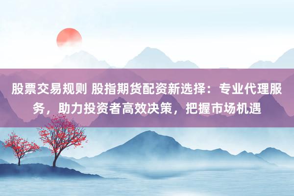 股票交易规则 股指期货配资新选择：专业代理服务，助力投资者高效决策，把握市场机遇