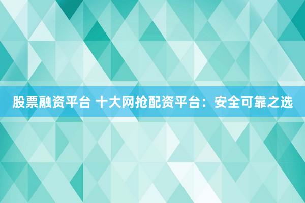 股票融资平台 十大网抢配资平台：安全可靠之选