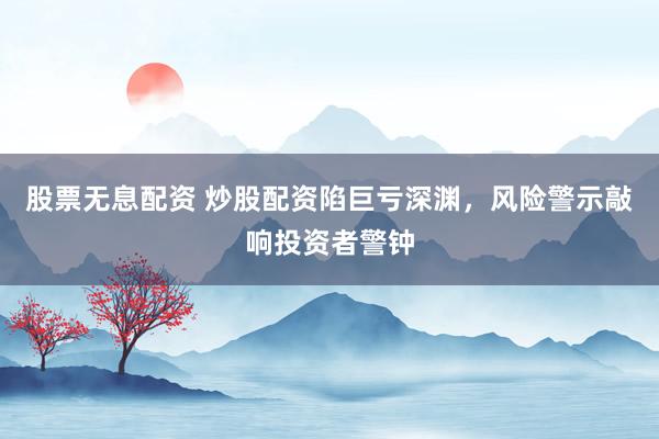 股票无息配资 炒股配资陷巨亏深渊，风险警示敲响投资者警钟