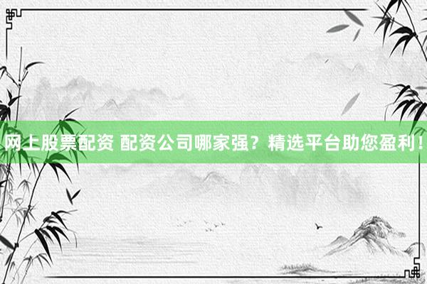 网上股票配资 配资公司哪家强？精选平台助您盈利！