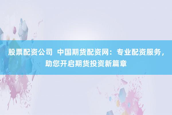 股票配资公司  中国期货配资网：专业配资服务，助您开启期货投资新篇章