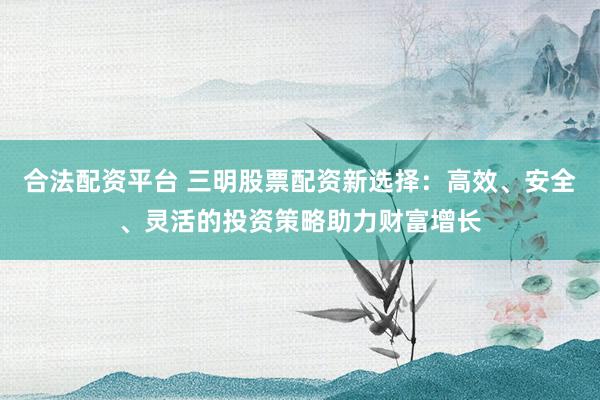 合法配资平台 三明股票配资新选择：高效、安全、灵活的投资策略助力财富增长