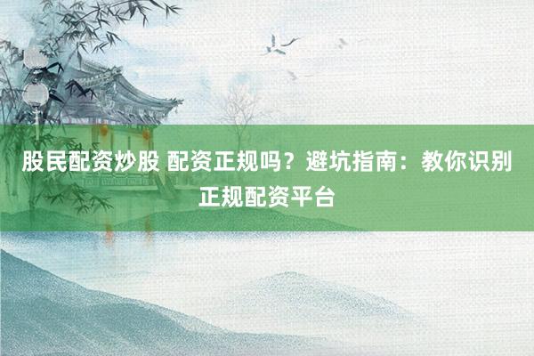 股民配资炒股 配资正规吗？避坑指南：教你识别正规配资平台