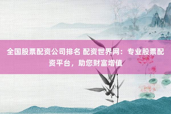 全国股票配资公司排名 配资世界网：专业股票配资平台，助您财富增值