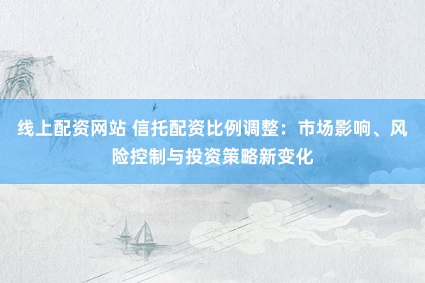 线上配资网站 信托配资比例调整：市场影响、风险控制与投资策略新变化