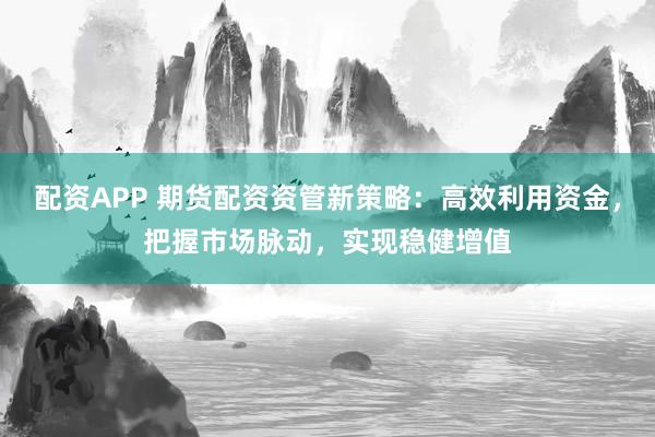 配资APP 期货配资资管新策略：高效利用资金，把握市场脉动，实现稳健增值