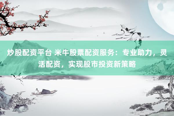 炒股配资平台 米牛股票配资服务：专业助力，灵活配资，实现股市投资新策略