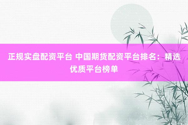 正规实盘配资平台 中国期货配资平台排名：精选优质平台榜单