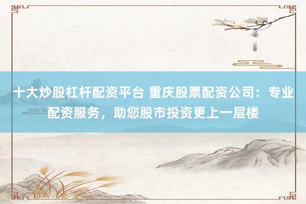 十大炒股杠杆配资平台 重庆股票配资公司：专业配资服务，助您股市投资更上一层楼