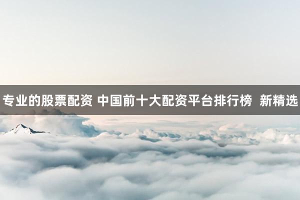 专业的股票配资 中国前十大配资平台排行榜  新精选