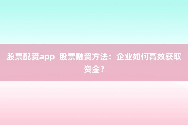 股票配资app 股票融资方法:企业如何高效获取资金?