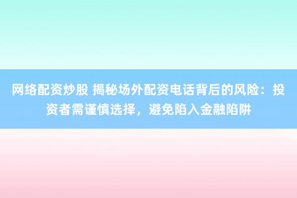 网络配资炒股 揭秘场外配资电话背后的风险：投资者需谨慎选择，避免陷入金融陷阱